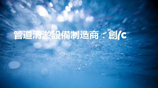 管道清淤設備制造商：創(chuàng)新科技，潔凈以后